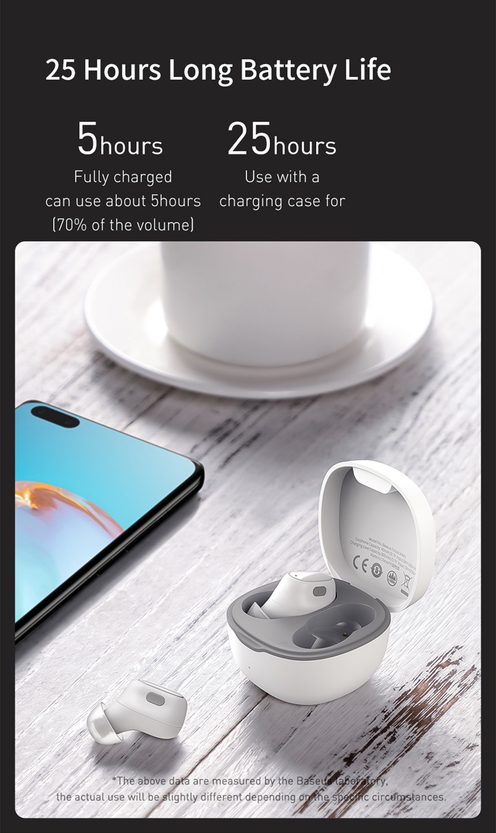 25 Hours Long Battery Life.

      5 Hours: Fully charged can use about 5 hours (70% of the volume).
      
      25 Hours: Use with a charging case for.
      
      *The above data are measured by the Baseus laboratory, the actual use will be slightly different depending on the specific circumstances.