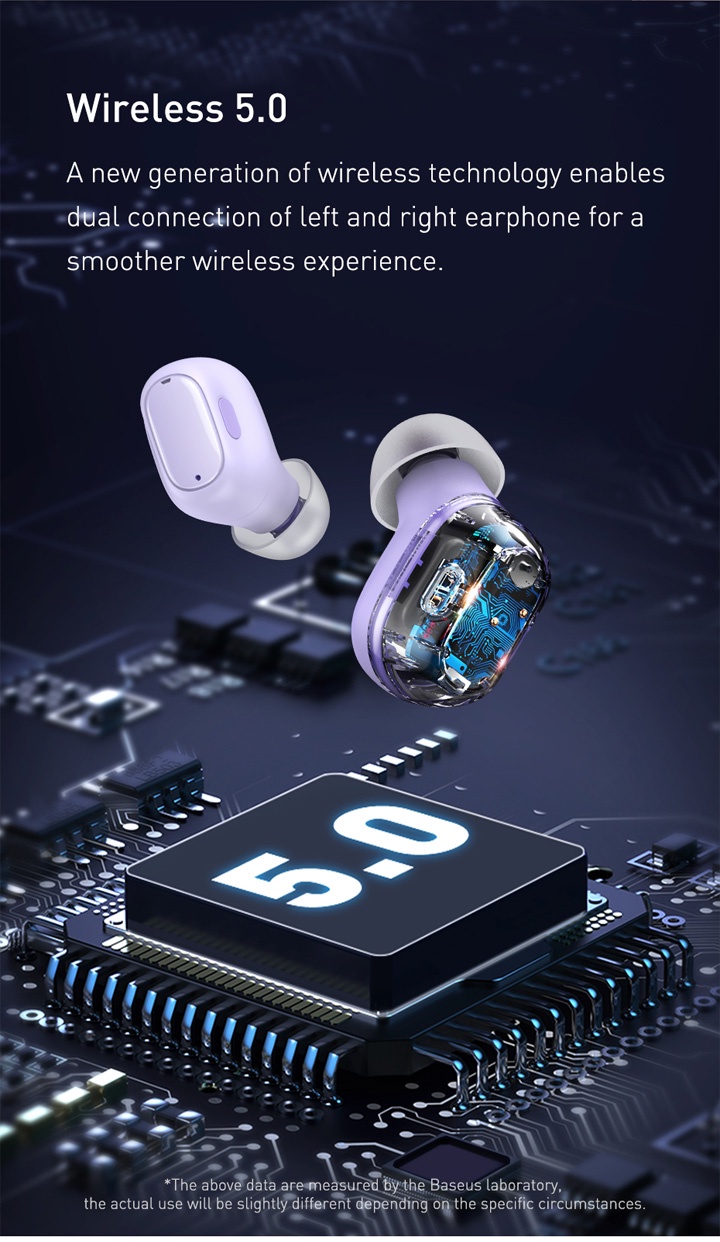 Wireless 5.0. A new generation of wireless technology enables dual connection of left and right earphone for a smooth wireless experience.

        *The above data are measured by the Baseus laboratory, the actual use will be slightly different depending on the specific circumstances.