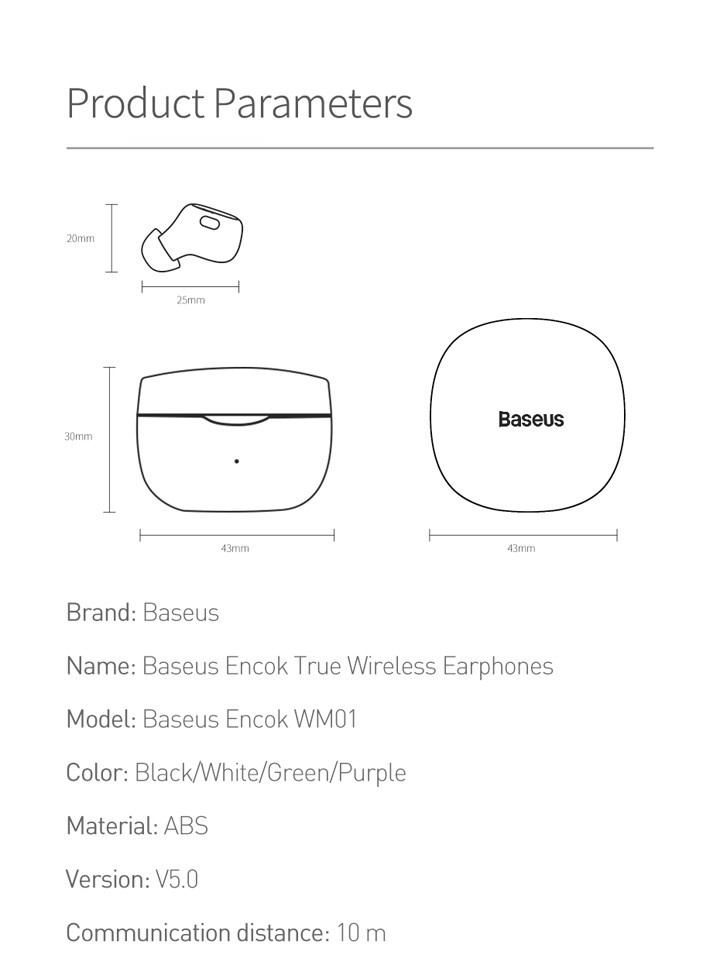 Product Parameters.
        Earbud: 25mm × 20mm
        Earbud Case: 43mm × 43mm × 30mm.
        Brand: Baseus.
        Name: Baseus Encok True Wireless Earphones.
        Model: Baseus Encok WM01.
        Color: Black/White/Green/Purple.
        Material: ABS Version: V5.0.
        Communication distance: 10 m.