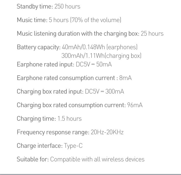 Standby time: 250 hours. Music time: 5 hours (70% of the volume). Music listening duration with the charging box: 25 hours. Battery capacity: 40mAh/0.148Wh [earphones]
        300mAh/1.11Wh{charging box}.Earphone rated input: DC5V = 50mA. Earphone rated consumption current : 8mA. Charging box rated input: DCSV = 300mA. Charging box rated consumption current: 96mMA
        Charging time: 1.5 hours. Frequency response range: 20Hz-20KHz. Charge interface: Type-C. Suitable for: Compatible with all wireless devices